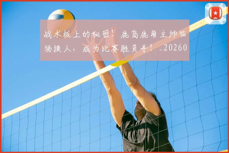 战术板上的秘密！鹿岛鹿角主帅临场换人，成为比赛胜负手！_20260707143816_20260723181739