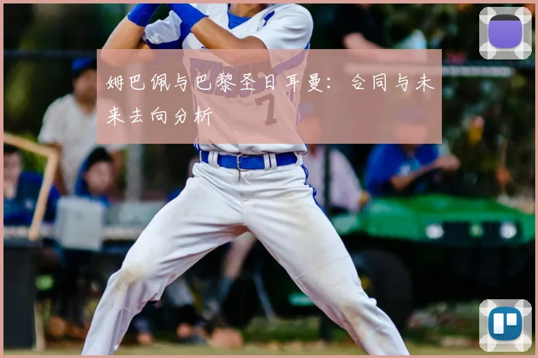 姆巴佩与巴黎圣日耳曼：合同与未来去向分析