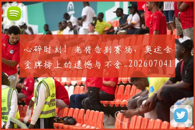 心碎时刻！老将告别赛场，奥运会金牌榜上的遗憾与不舍_20260704174024_20260722163451
