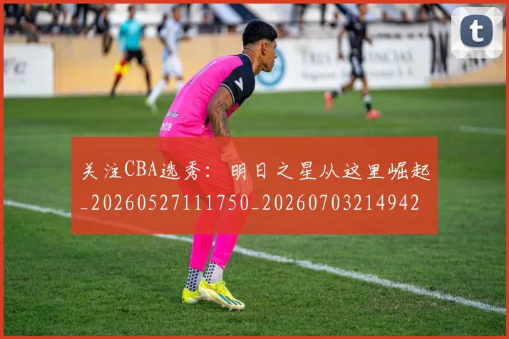 关注CBA选秀：明日之星从这里崛起_20260527111750_20260703214942