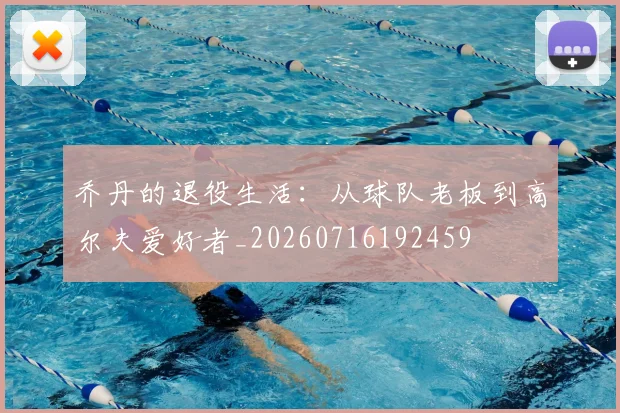 乔丹的退役生活:从球队老板到高尔夫爱好者_20260716192459
