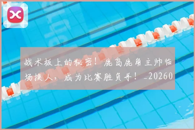 战术板上的秘密！鹿岛鹿角主帅临场换人，成为比赛胜负手！_20260707143816_20260723181739