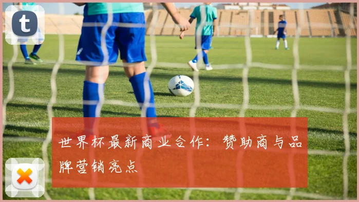 世界杯最新商业合作：赞助商与品牌营销亮点