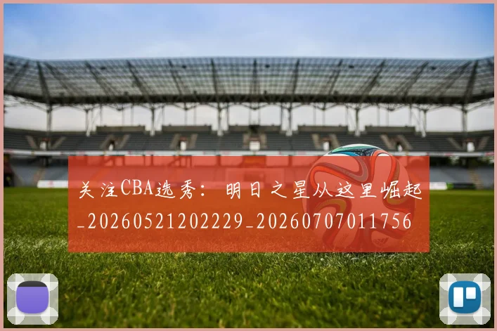 关注CBA选秀：明日之星从这里崛起_20260521202229_20260707011756
