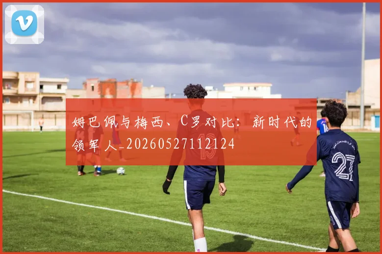 姆巴佩与梅西、C罗对比：新时代的领军人_20260527112124