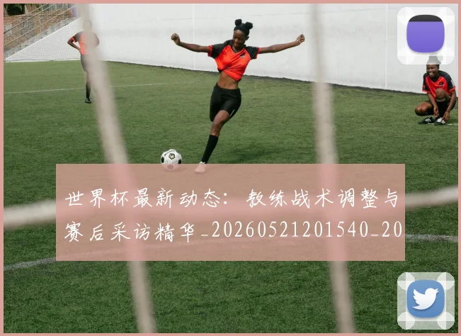 世界杯最新动态：教练战术调整与赛后采访精华_20260521201540_20260702174104_20260715191040