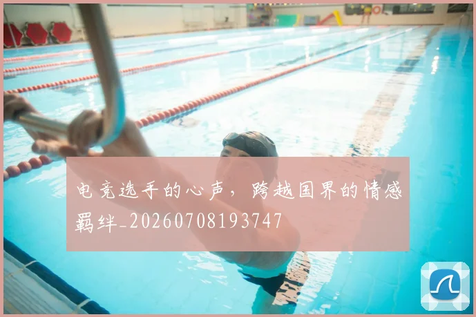 电竞选手的心声，跨越国界的情感羁绊_20260708193747