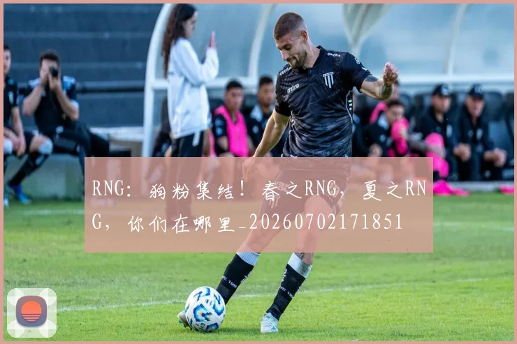RNG：狗粉集结！春之RNG，夏之RNG，你们在哪里_20260702171851