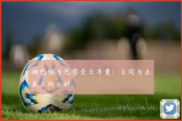 姆巴佩与巴黎圣日耳曼：合同与未来去向分析