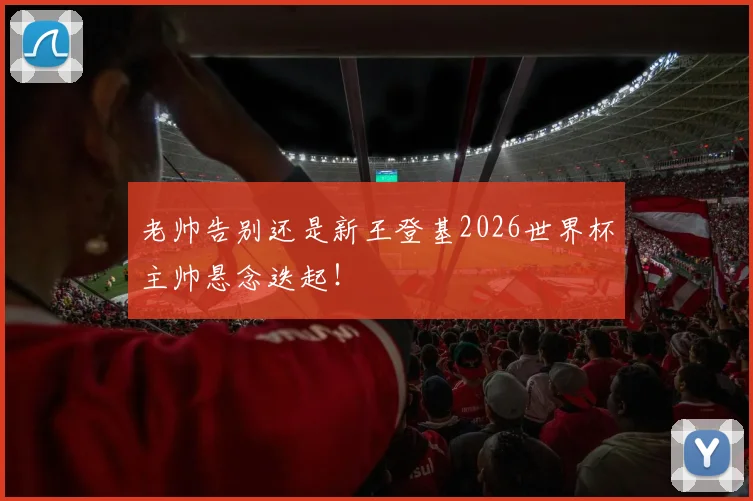 老帅告别还是新王登基2026世界杯主帅悬念迭起！