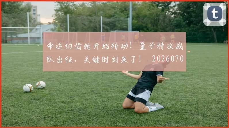 命运的齿轮开始转动！量子特攻战队出征，关键时刻来了！_20260703221918
