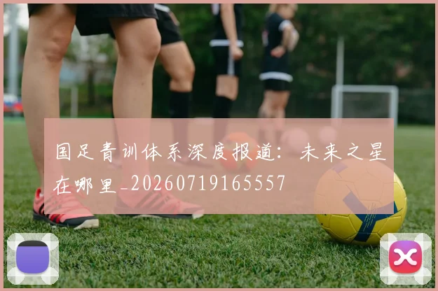 国足青训体系深度报道：未来之星在哪里_20260719165557