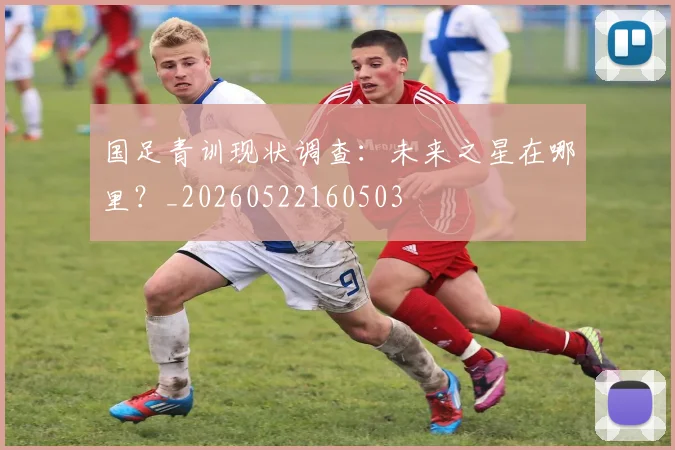 国足青训现状调查：未来之星在哪里？_20260522160503