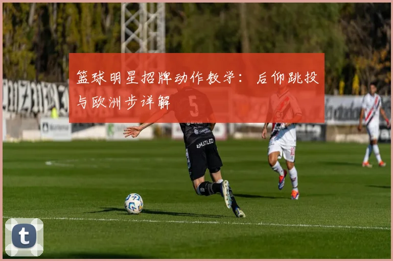 篮球明星招牌动作教学：后仰跳投与欧洲步详解