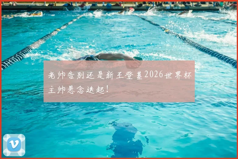 老帅告别还是新王登基2026世界杯主帅悬念迭起！