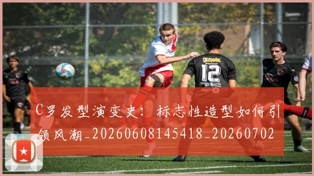 C罗发型演变史：标志性造型如何引领风潮_20260608145418_20260702164458