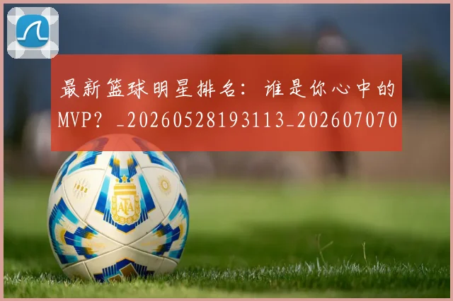 最新篮球明星排名：谁是你心中的MVP？_20260528193113_20260707021615_20260731173651